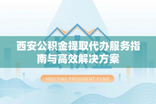 潜山西安公积金提取代办服务指南与高效解决方案