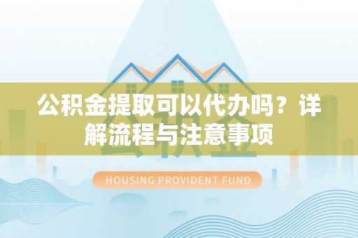 潜山公积金提取可以代办吗？详解流程与注意事项