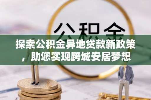 潜山探索公积金异地贷款新政策，助您实现跨城安居梦想