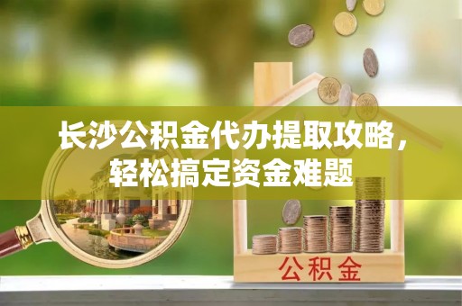 潜山长沙公积金代办提取攻略，轻松搞定资金难题