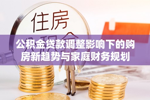 潜山公积金贷款调整影响下的购房新趋势与家庭财务规划