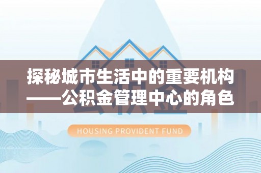 潜山探秘城市生活中的重要机构——公积金管理中心的角色与意义