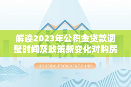潜山解读2023年公积金贷款调整时间及政策新变化对购房的影响