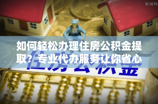 潜山如何轻松办理住房公积金提取？专业代办服务让你省心无忧