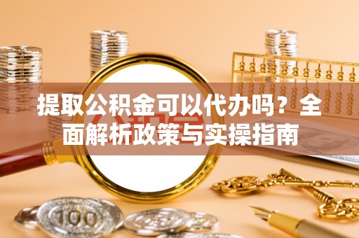 潜山提取公积金可以代办吗？全面解析政策与实操指南