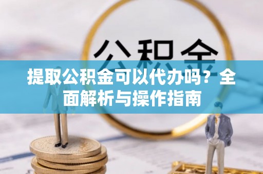 潜山提取公积金可以代办吗？全面解析与操作指南