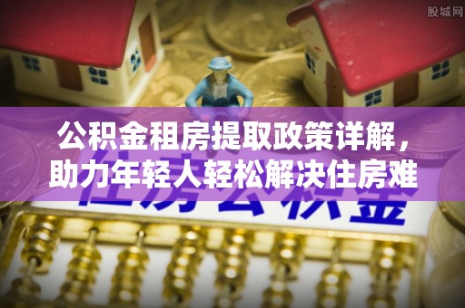 潜山公积金租房提取政策详解，助力年轻人轻松解决住房难题