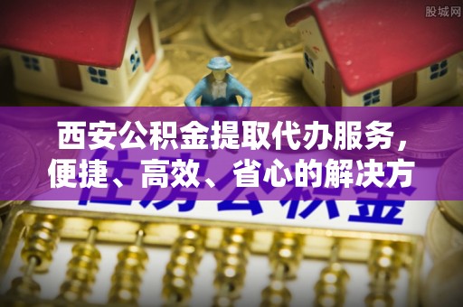 潜山西安公积金提取代办服务，便捷、高效、省心的解决方案