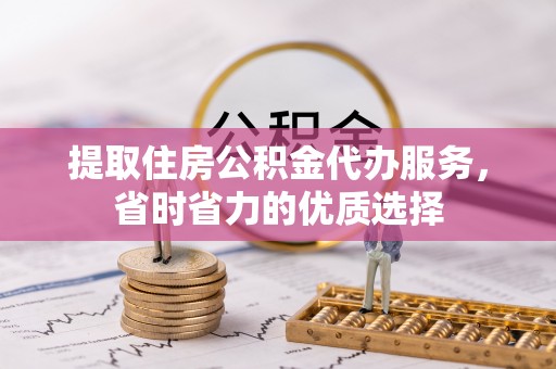 潜山提取住房公积金代办服务，省时省力的优质选择