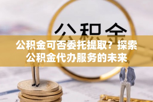 潜山公积金可否委托提取？探索公积金代办服务的未来